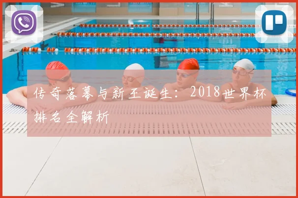传奇落幕与新王诞生:2018世界杯排名全解析