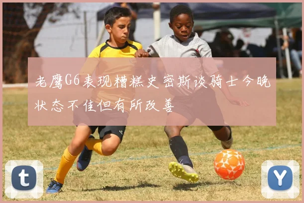 老鹰G6表现糟糕史密斯谈骑士今晚状态不佳但有所改善