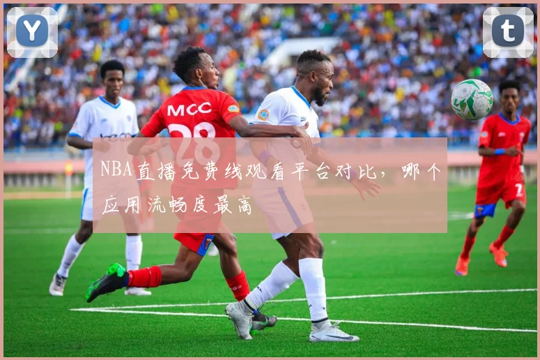 NBA直播免费线观看平台对比，哪个应用流畅度最高