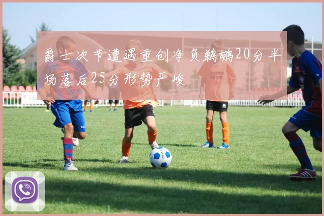 爵士次节遭遇重创净负鹈鹕20分半场落后25分形势严峻