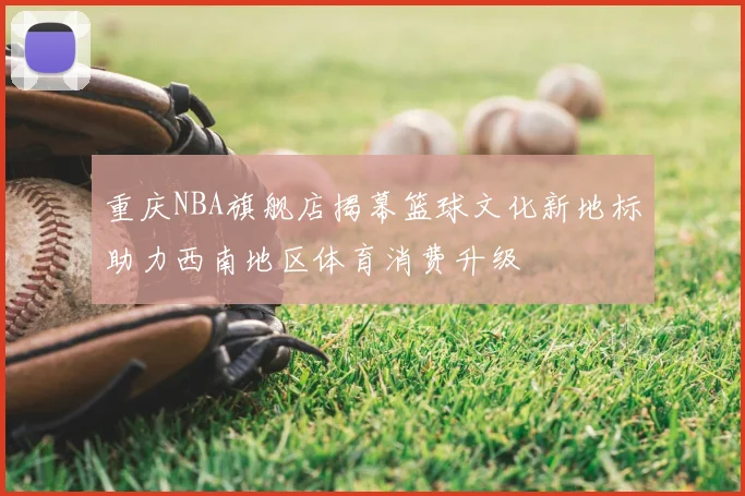 重庆NBA旗舰店揭幕篮球文化新地标助力西南地区体育消费升级