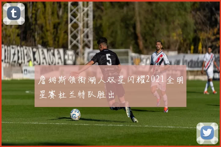 詹姆斯领衔湖人双星闪耀2021全明星赛杜兰特队胜出