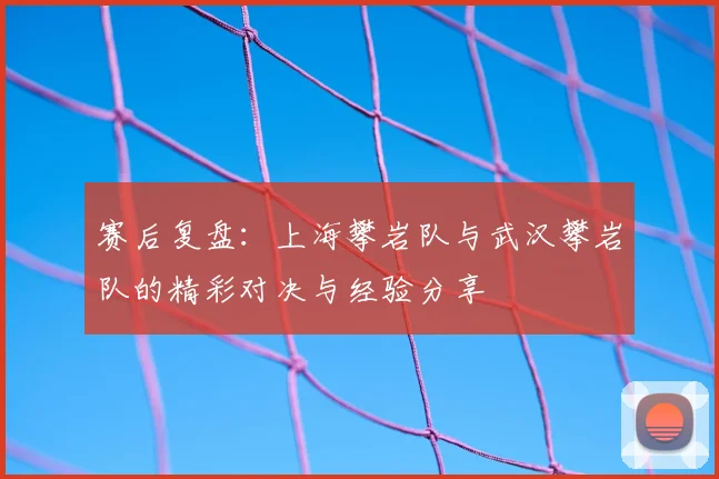 赛后复盘:上海攀岩队与武汉攀岩队的精彩对决与经验分享