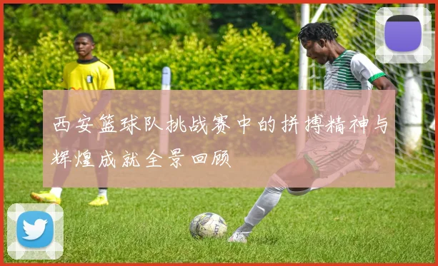西安篮球队挑战赛中的拼搏精神与辉煌成就全景回顾