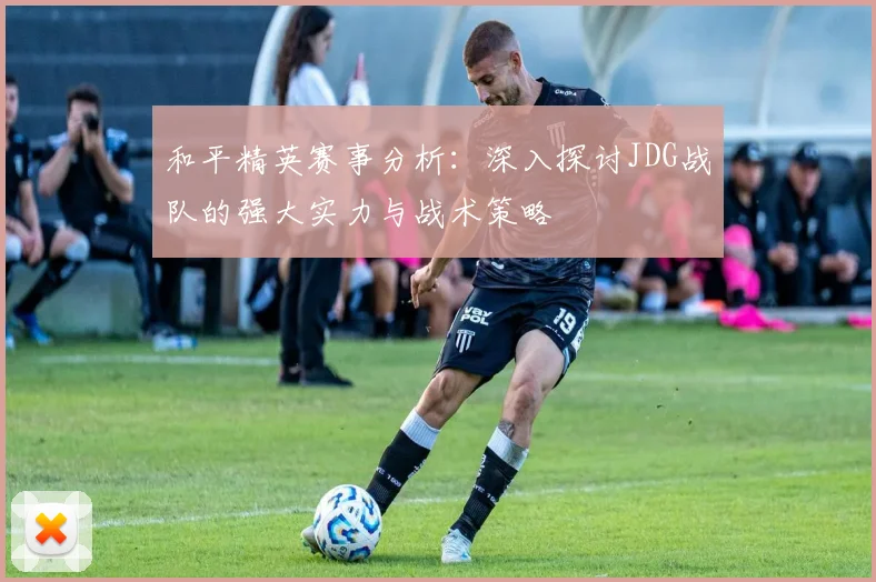 和平精英赛事分析：深入探讨JDG战队的强大实力与战术策略
