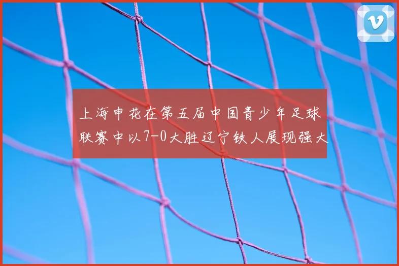 上海申花在第五届中国青少年足球联赛中以7-0大胜辽宁铁人展现强大实力