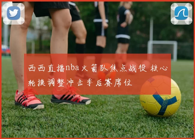 西西直播nba火箭队焦点战役 核心轮换调整冲击季后赛席位