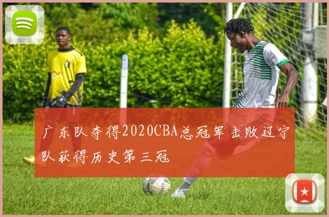 广东队夺得2020CBA总冠军击败辽宁队获得历史第三冠
