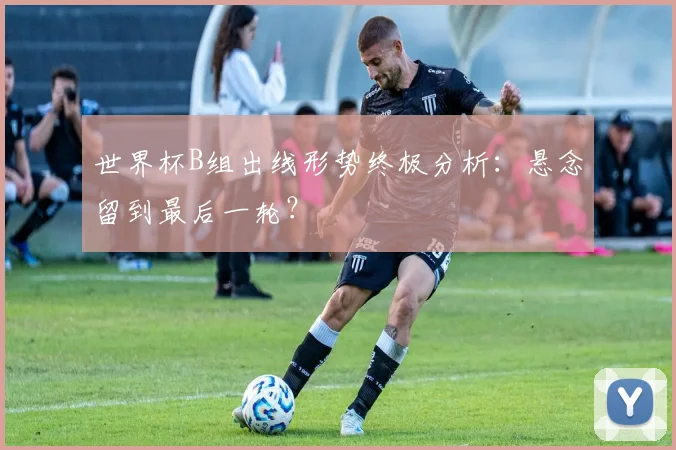 世界杯B组出线形势终极分析：悬念留到最后一轮？
