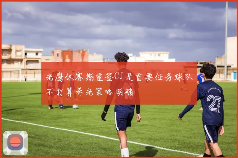 老鹰休赛期重签CJ是首要任务球队不打算养老策略明确