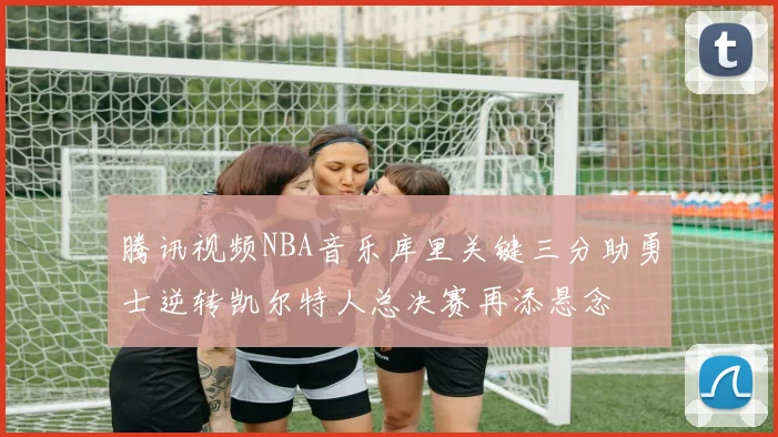 腾讯视频NBA音乐库里关键三分助勇士逆转凯尔特人总决赛再添悬念