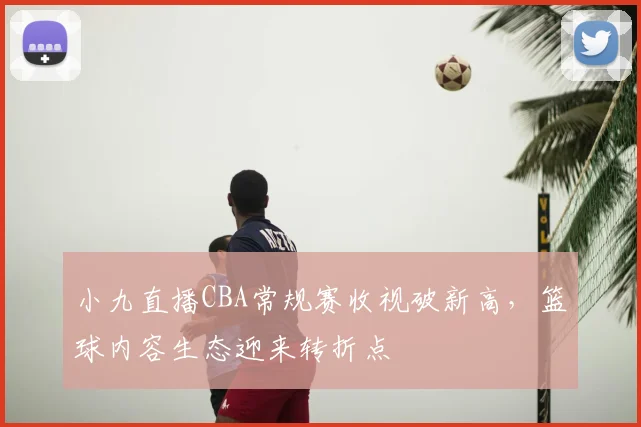小九直播CBA常规赛收视破新高，篮球内容生态迎来转折点