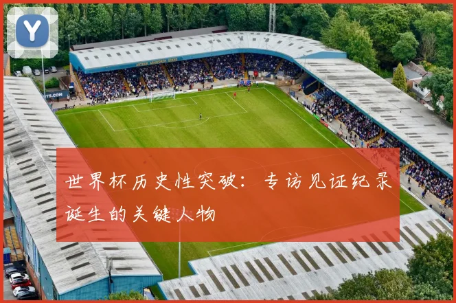 世界杯历史性突破:专访见证纪录诞生的关键人物