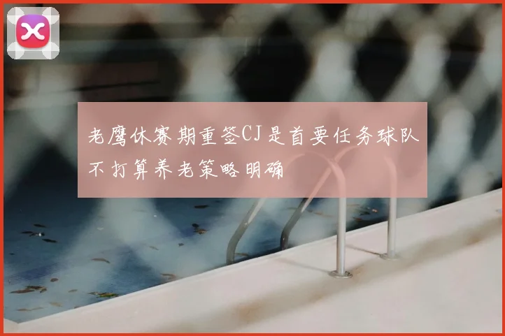 老鹰休赛期重签CJ是首要任务球队不打算养老策略明确