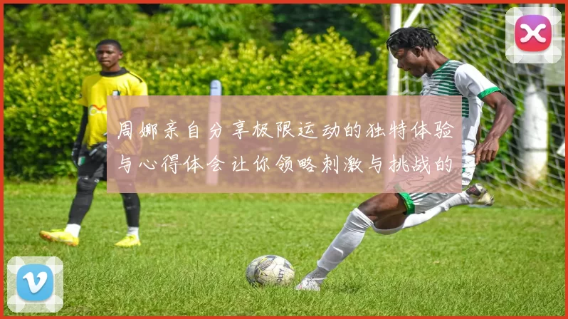 周娜亲自分享极限运动的独特体验与心得体会让你领略刺激与挑战的魅力