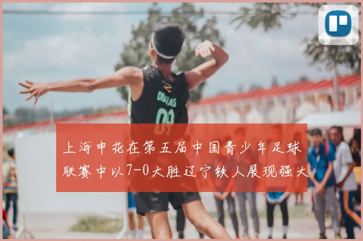 上海申花在第五届中国青少年足球联赛中以7-0大胜辽宁铁人展现强大实力
