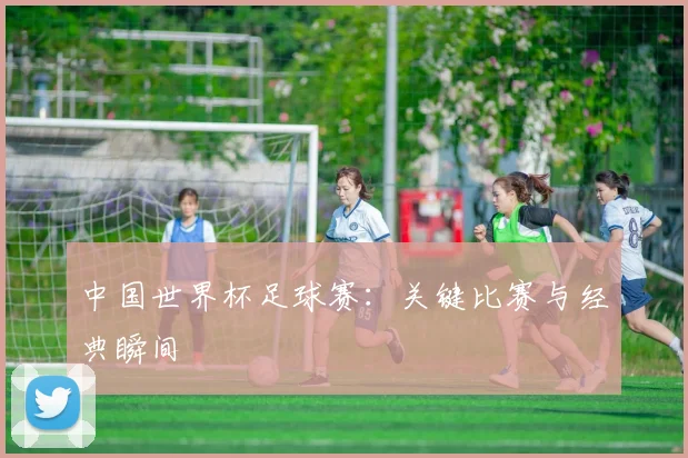 中国世界杯足球赛:关键比赛与经典瞬间