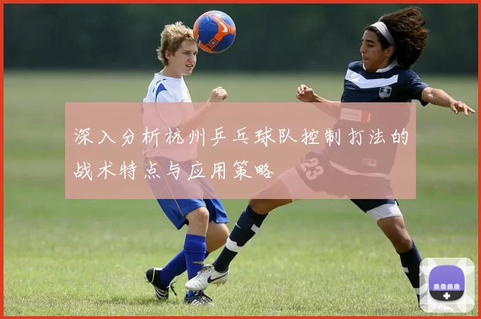 深入分析杭州乒乓球队控制打法的战术特点与应用策略