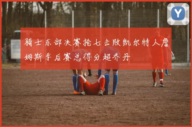 骑士东部决赛抢七击败凯尔特人詹姆斯季后赛总得分超乔丹