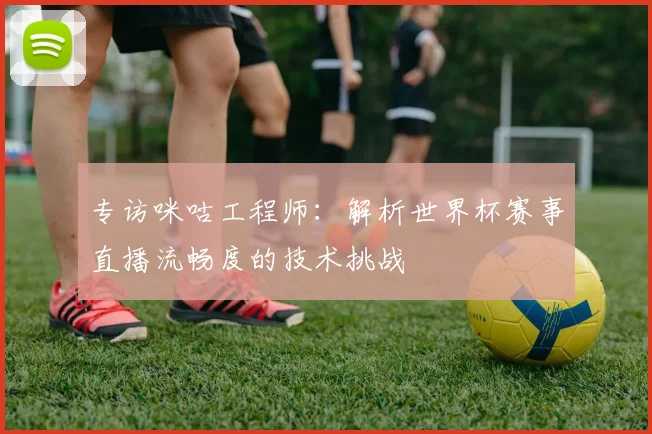 专访咪咕工程师：解析世界杯赛事直播流畅度的技术挑战