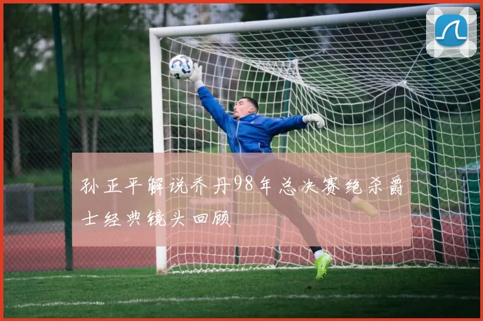 孙正平解说乔丹98年总决赛绝杀爵士经典镜头回顾