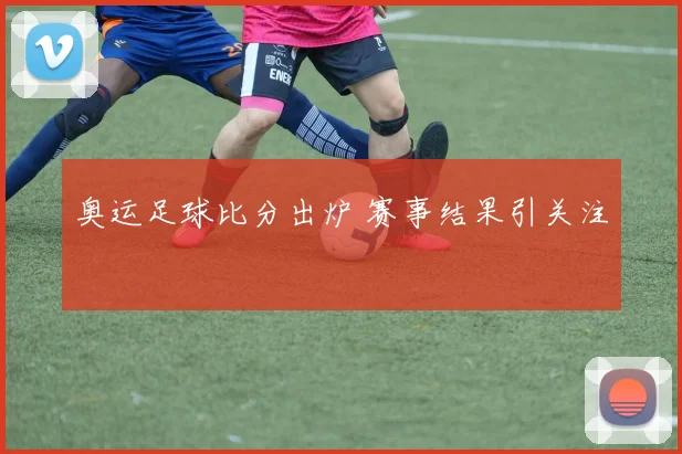 奥运足球比分出炉 赛事结果引关注
