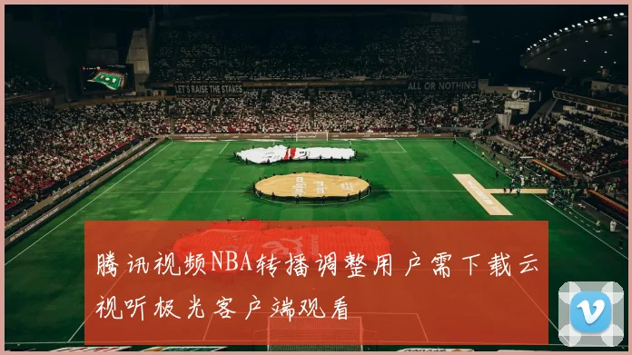 腾讯视频NBA转播调整用户需下载云视听极光客户端观看