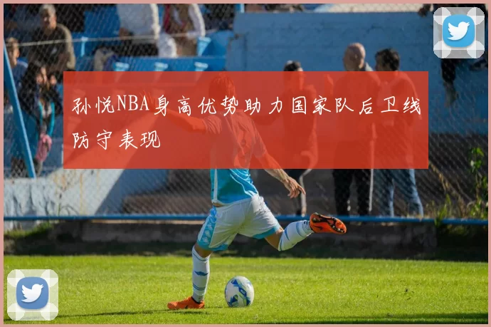 孙悦NBA身高优势助力国家队后卫线防守表现