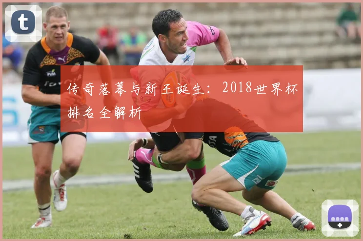 传奇落幕与新王诞生:2018世界杯排名全解析