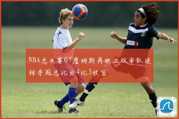 NBA总决赛G7詹姆斯再砍三双率队逆转夺冠总比分4比3收官