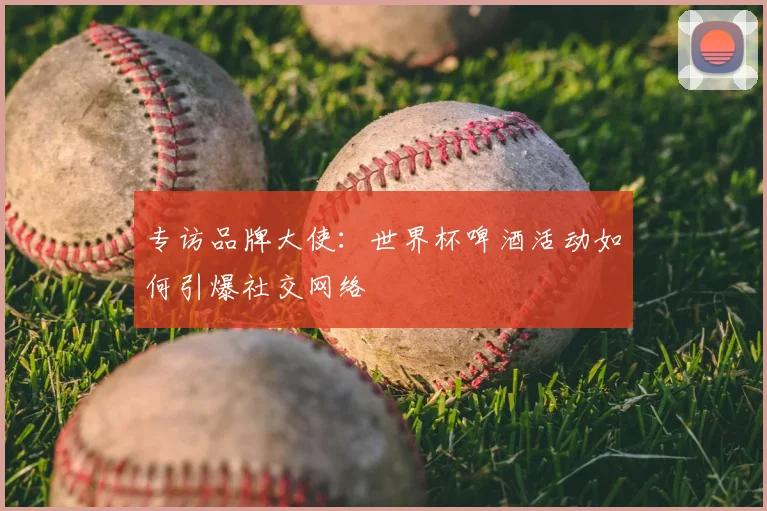 专访品牌大使:世界杯啤酒活动如何引爆社交网络