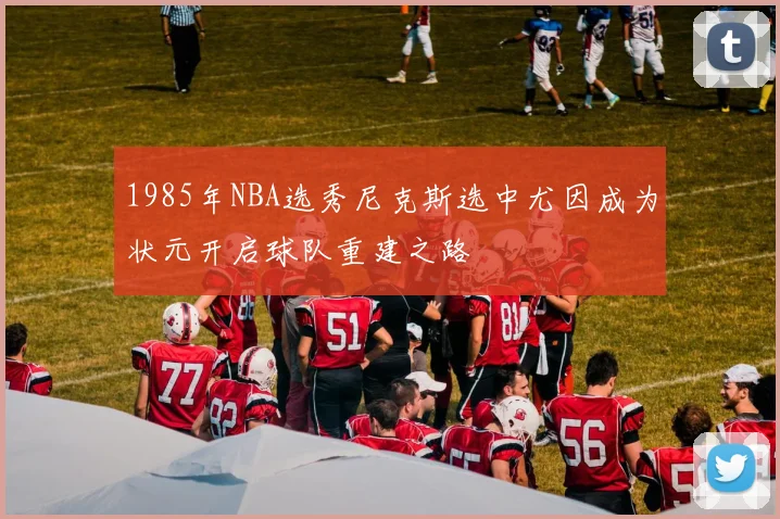 1985年NBA选秀尼克斯选中尤因成为状元开启球队重建之路