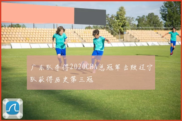 广东队夺得2020CBA总冠军击败辽宁队获得历史第三冠