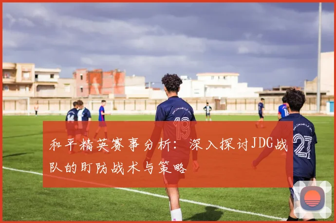 和平精英赛事分析：深入探讨JDG战队的盯防战术与策略
