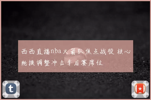 西西直播nba火箭队焦点战役 核心轮换调整冲击季后赛席位