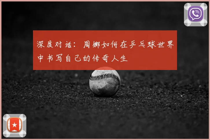 深度对话:周娜如何在乒乓球世界中书写自己的传奇人生