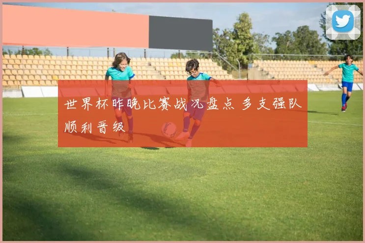世界杯昨晚比赛战况盘点 多支强队顺利晋级