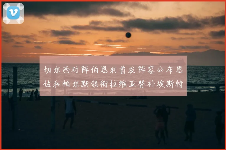 切尔西对阵伯恩利首发阵容公布恩佐和帕尔默领衔拉维亚替补埃斯特旺因伤缺席