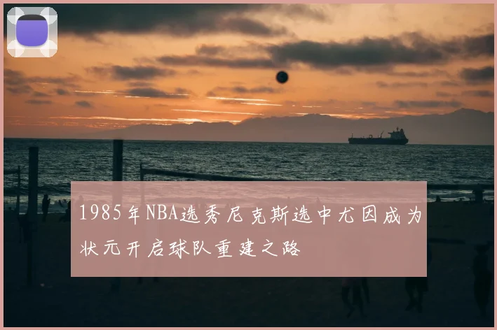 1985年NBA选秀尼克斯选中尤因成为状元开启球队重建之路