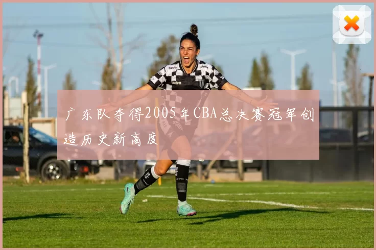 广东队夺得2005年CBA总决赛冠军创造历史新高度