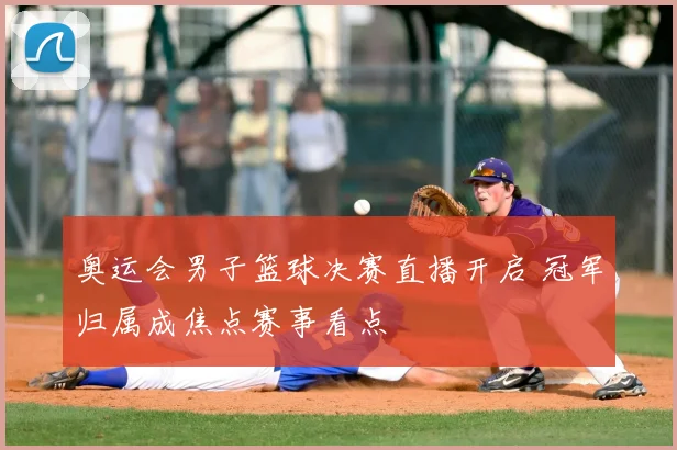 奥运会男子篮球决赛直播开启 冠军归属成焦点赛事看点