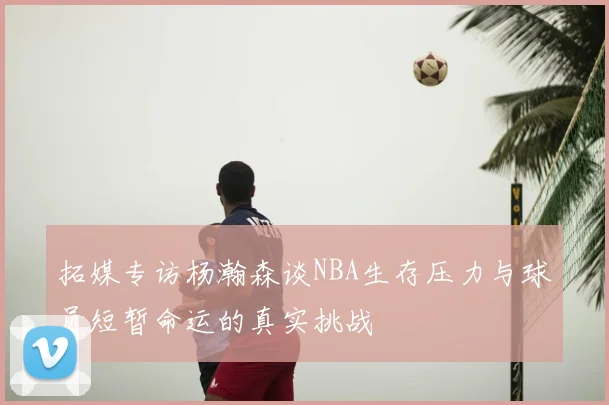 拓媒专访杨瀚森谈NBA生存压力与球员短暂命运的真实挑战