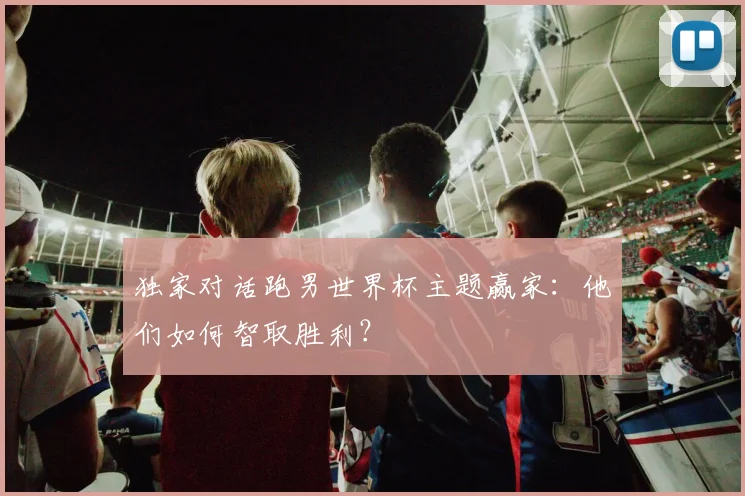 独家对话跑男世界杯主题赢家:他们如何智取胜利?