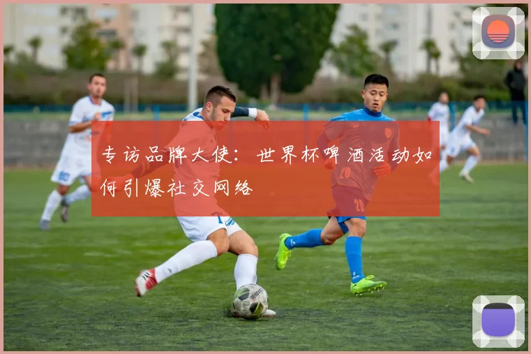 专访品牌大使:世界杯啤酒活动如何引爆社交网络