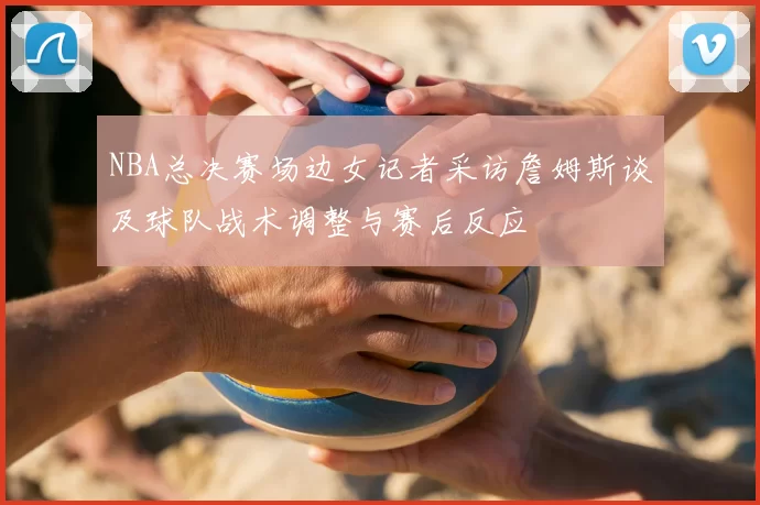 NBA总决赛场边女记者采访詹姆斯谈及球队战术调整与赛后反应