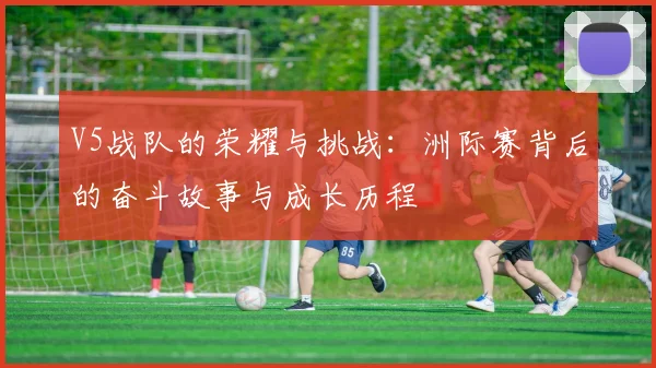 V5战队的荣耀与挑战：洲际赛背后的奋斗故事与成长历程
