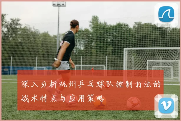 深入分析杭州乒乓球队控制打法的战术特点与应用策略