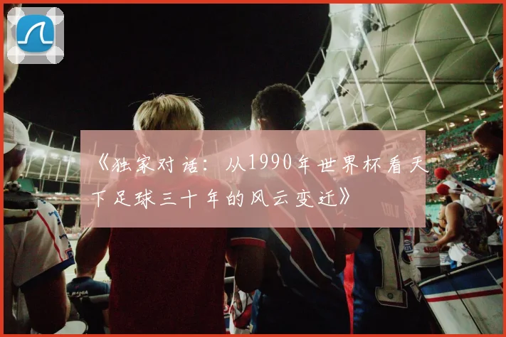 《独家对话:从1990年世界杯看天下足球三十年的风云变迁》