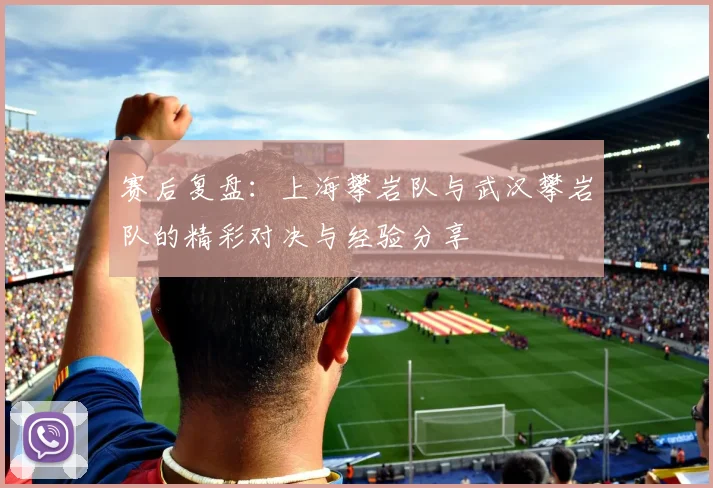 赛后复盘:上海攀岩队与武汉攀岩队的精彩对决与经验分享