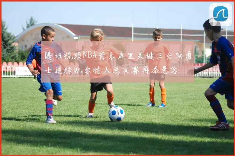 腾讯视频NBA音乐库里关键三分助勇士逆转凯尔特人总决赛再添悬念